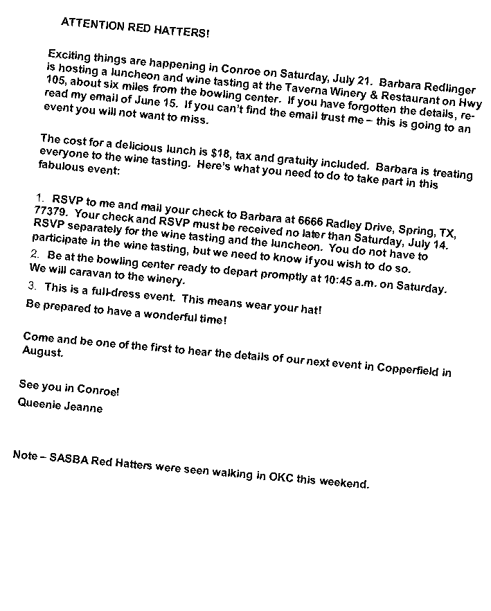 Text Box:    ATTENTION RED HATTERS!Exciting things are happening in Conroe on Saturday, July 21.  Barbara Redlinger is hosting a luncheon and wine tasting at the Taverna Winery & Restaurant on Hwy 105, about six miles from the bowling center.  If you have forgotten the details, re-read my email of June 15.  If you can�t find the email trust me � this is going to an event you will not want to miss.The cost for a delicious lunch is $18, tax and gratuity included.  Barbara is treating everyone to the wine tasting.  Here�s what you need to do to take part in this fabulous event:RSVP to me and mail your check to Barbara at 6666 Radley Drive, Spring, TX, 77379.  Your check and RSVP must be received no later than Saturday, July 14.  RSVP separately for the wine tasting and the luncheon.  You do not have to participate in the wine tasting, but we need to know if you wish to do so.Be at the bowling center ready to depart promptly at 10:45 a.m. on Saturday.  We will caravan to the winery.This is a full-dress event.  This means wear your hat!Be prepared to have a wonderful time!Come and be one of the first to hear the details of our next event in Copperfield in August.  See you in Conroe!Queenie JeanneNote � SASBA Red Hatters were seen walking in OKC this weekend.
