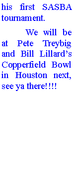 Text Box: his first SASBA tournament. 	We will be at Pete Treybig and Bill Lillards Copperfield Bowl in Houston next, see ya there!!!!