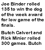 Text Box: Joe Binder rolled 135 to win the dog of the week award for low game of the finals. Butch Calvert and Rick Minier rolled 300 games. Butch 