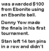Text Box: was awarded $100 from Ebonite using an Ebonite ball. Donny Yow made the finals in his first tournament. Stan left 14 ten pins in a row and didnt 