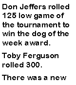 Text Box: Don Jeffers rolled 125 low game of the tournament to win the dog of the week award. Toby Ferguson rolled 300. There was a new 