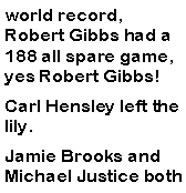 Text Box: world record, Robert Gibbs had a 188 all spare game, yes Robert Gibbs! Carl Hensley left the lily. Jamie Brooks and Michael Justice both 