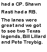 Text Box: had a CP. Shawn Rasti had a RB.The lanes were great and we got to see two Texas legends, Bill Lillard and Pete Treybig.