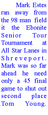 Text Box: 	Mark Estes ran away from the 98 man  field it the Ebonite Senior Tour Tournament at All Star Lanes in Shreveport. Mark was so far ahead he need only a 45 final game to shut out second place Tom Young. 