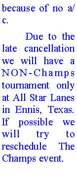 Text Box: because of no a/c.	Due to the late cancellation we will have a NON-Champs tournament only  at All Star Lanes in Ennis, Texas. If possible we will try to reschedule The Champs event. 