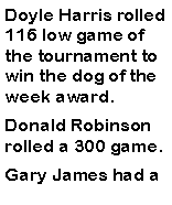 Text Box: Doyle Harris rolled 116 low game of the tournament to win the dog of the week award. Donald Robinson rolled a 300 game. Gary James had a 