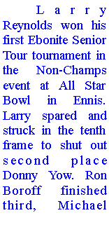 Text Box: 	Larry Reynolds won his first Ebonite Senior Tour tournament in the Non-Champs event at All Star Bowl in Ennis. Larry spared and struck in the tenth frame to shut out second place Donny Yow. Ron Boroff finished third, Michael 