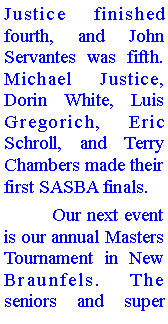 Text Box: Justice finished fourth, and John Servantes was fifth. Michael Justice, Dorin White, Luis Gregorich, Eric Schroll, and Terry Chambers made their first SASBA finals.	Our next event is our annual Masters Tournament in New Braunfels. The seniors and super 