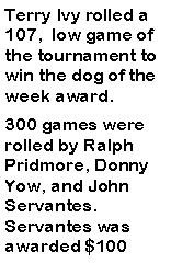 Text Box: Terry Ivy rolled a 107,  low game of the tournament to win the dog of the week award. 300 games were rolled by Ralph Pridmore, Donny Yow, and John Servantes. Servantes was awarded $100 