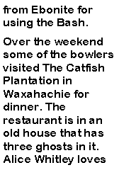Text Box: from Ebonite for using the Bash. Over the weekend some of the bowlers visited The Catfish Plantation in Waxahachie for dinner. The restaurant is in an old house that has three ghosts in it. Alice Whitley loves 