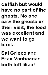 Text Box: catfish but would have no part of the ghosts. No one saw the ghosts on their visit, the food was excellent and we want to go back.Sal Grieco and Fred Vanhaasen both left lilies!