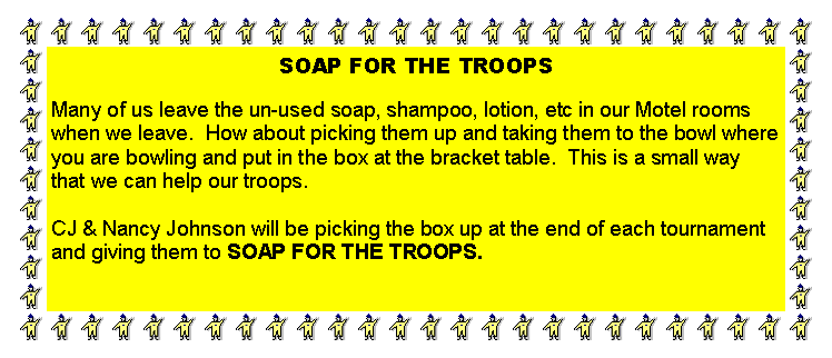 Text Box: SOAP FOR THE TROOPSMany of us leave the un-used soap, shampoo, lotion, etc in our Motel rooms when we leave.  How about picking them up and taking them to the bowl where you are bowling and put in the box at the bracket table.  This is a small way that we can help our troops.CJ & Nancy Johnson will be picking the box up at the end of each tournament and giving them to SOAP FOR THE TROOPS.