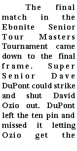 Text Box: 	The final match in the Ebonite Senior Tour Masters Tournament came down to the final frame. Super Senior Dave DuPont could strike and shut David Ozio out. DuPont left the ten pin and missed it letting Ozio get the 