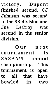 Text Box: victory. Dupont finished second, CJ Johnson was second in the SS division and Joe LeCroy was second in the senior division.  	Our next tournament is SASBAS annual championship. This tournament is open to all that have bowled in two 