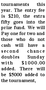 Text Box: tournaments this year. The entry fee is $210, the extra fifty goes into the prize fund. We will Pay one for two and those who do not cash will have a second chance doubles Sunday with $1000.00 added. There will be $5000 added to the tournament,