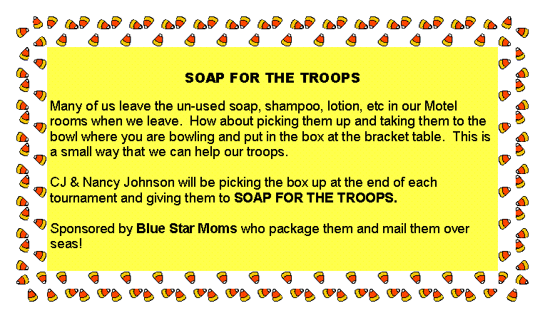 Text Box: SOAP FOR THE TROOPS
Many of us leave the un-used soap, shampoo, lotion, etc in our Motel rooms when we leave. How about picking them up and taking them to the bowl where you are bowling and put in the box at the bracket table. This is a small way that we can help our troops.
CJ & Nancy Johnson will be picking the box up at the end of each tournament and giving them to SOAP FOR THE TROOPS.
Sponsored by Blue Star Moms who package them and mail them over seas!
