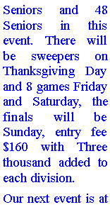 Text Box: Seniors and 48 Seniors in this event. There will be sweepers on Thanksgiving Day and 8 games Friday and Saturday, the finals will be Sunday, entry fee $160 with Three thousand added to each division. Our next event is at 