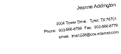 Text Box: Jeanne Addington
3004 Tower Drive Tyler, TX 75701
Phone: 903-566-8766 Fax: 903-566-8776
email: jma1228@cox-internet.com