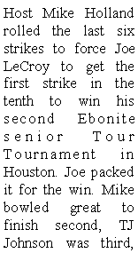Text Box: Host Mike Holland rolled the last six strikes to force Joe LeCroy to get the first strike in the tenth to win his second Ebonite senior Tour Tournament in Houston. Joe packed it for the win. Mike bowled great to finish second, TJ Johnson was third, 