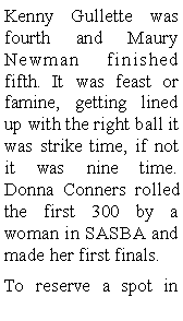 Text Box: Kenny Gullette was fourth and Maury Newman finished fifth. It was feast or famine, getting lined up with the right ball it was strike time, if not it was nine time. Donna Conners rolled the first 300 by a woman in SASBA and made her first finals.To reserve a spot in 