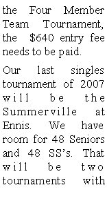 Text Box: the Four Member Team Tournament, the  $640 entry fee needs to be paid.Our last singles tournament of 2007 will be the Summerville at Ennis. We have room for 48 Seniors and 48 SSs. That will be two tournaments with 