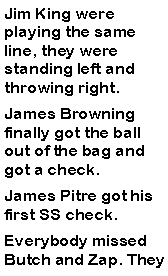 Text Box: Jim King were playing the same line, they were standing left and throwing right. James Browning finally got the ball out of the bag and got a check. James Pitre got his first SS check. Everybody missed Butch and Zap. They 