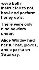 Text Box: were both instructed to not bowl and perform honey dos. There were only nine bowlers under. Alice Whitley had her fur hat, gloves, and a parka on Saturday.