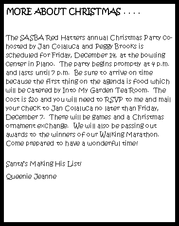 Text Box: MORE ABOUT CHRISTMAS . . . .
The SASBA Red Hatters annual Christmas Party co-hosted by Jan Colaluca and Peggy Brooks is scheduled for Friday, December 14, at the bowling center in Plano. The party begins promptly at 4 p.m. and lasts until 7 p.m. Be sure to arrive on time because the first thing on the agenda is food which will be catered by Into My Garden Tea Room. The cost is $20 and you will need to RSVP to me and mail your check to Jan Colaluca no later than Friday, December 7. There will be games and a Christmas ornament exchange. We will also be passing out awards to the winners of our Walking Marathon. Come prepared to have a wonderful time!
Santa’s Making His List!
Queenie Jeanne