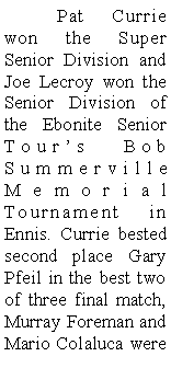 Text Box: 	Pat Currie won the Super Senior Division and Joe Lecroy won the Senior Division of the Ebonite Senior Tours Bob Summerville Memorial Tournament in Ennis. Currie bested second place Gary Pfeil in the best two of three final match, Murray Foreman and Mario Colaluca were 