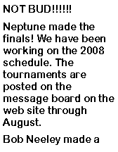 Text Box: NOT BUD!!!!!! Neptune made the finals! We have been working on the 2008 schedule. The tournaments are posted on the message board on the web site through August. Bob Neeley made a 