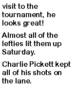 Text Box: visit to the tournament, he looks great! Almost all of the lefties lit them up Saturday. Charlie Pickett kept all of his shots on the lane. 