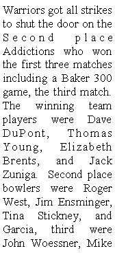 Text Box: Warriors got all strikes to shut the door on the Second place Addictions who won the first three matches including a Baker 300 game, the third match. The winning team players were Dave DuPont, Thomas Young, Elizabeth Brents, and Jack Zuniga.  Second place bowlers were Roger West, Jim Ensminger, Tina Stickney, and Garcia, third were John Woessner, Mike 