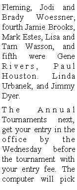 Text Box: Fleming, Jodi and Brady Woessner, fourth Jamie Brooks, Mark Estes, Lisa and Tam Wasson, and fifth were Gene Rivers, Paul Houston. Linda Urbanek, and Jimmy Dyer. The Annual  Tournaments next, get your entry in the office by the Wednesday before the tournament with your entry fee. The computer will pick 