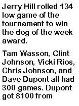 Text Box: Jerry Hill rolled 134 low game of the tournament to win the dog of the week award. Tam Wasson, Clint Johnson, Vicki Rios, Chris Johnson, and Dave Dupont all had 300 games. Dupont got $100 from 
