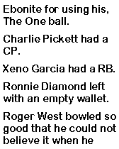 Text Box: Ebonite for using his, The One ball. Charlie Pickett had a CP. Xeno Garcia had a RB. Ronnie Diamond left with an empty wallet. Roger West bowled so good that he could not believe it when he 