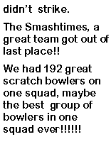 Text Box: didnt  strike. The Smashtimes, a great team got out of last place!!  We had 192 great scratch bowlers on one squad, maybe the best  group of bowlers in one squad ever!!!!!!