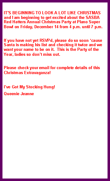 Text Box: IT’S BEGINNING TO LOOK A LOT LIKE CHRISTMAS and I am beginning to get excited about the SASBA Red Hatters Annual Christmas Party at Plano Super Bowl on Friday, December 14 from 4 p.m. until 7 p.m.
If you have not yet RSVPd, please do so soon ‘cause Santa is making his list and checking it twice and we want your name to be on it. This is the Party of the Year, ladies so don’t miss out.
Please check your email for complete details of this Christmas Extravaganza!
I’ve Got My Stocking Hung!
Queenie Jeanne