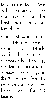 Text Box: tournaments. We will endeavor to continue to run the best tournaments on the planet. Our next tournament is a Member Guest event at Mark Williams Crossroads Bowling Center in Beaumont. Please send your $320 entry fee to reserve your spot, we have room for 80 teams.