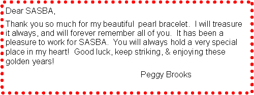 Text Box: Dear SASBA,   Thank you so much for my beautiful  pearl bracelet.  I will treasure it always, and will forever remember all of you.  It has been a pleasure to work for SASBA.  You will always hold a very special place in my heart!  Good luck, keep striking, & enjoying these golden years!                                                                                Peggy Brooks