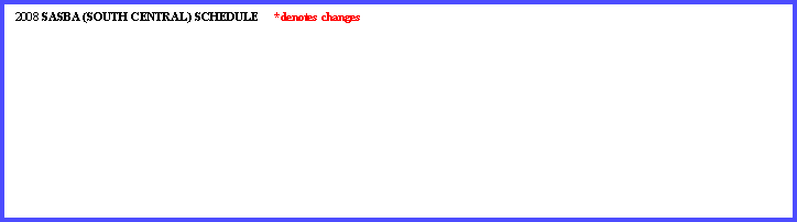 Text Box:   2008 SASBA (SOUTH CENTRAL) SCHEDULE     *denotes changes      