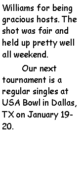 Text Box: Williams for being gracious hosts. The shot was fair and held up pretty well all weekend.        Our next tournament is a regular singles at USA Bowl in Dallas, TX on January 19-20.  