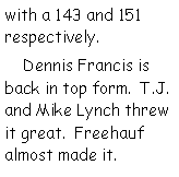 Text Box: with a 143 and 151 respectively.     Dennis Francis is back in top form.  T.J. and Mike Lynch threw it great.  Freehauf almost made it.