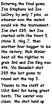 Text Box: Entering the final game, Jim Stephens led Joe LeCroy by only 7 pins, so whoever won the match would win the tournament. Jim shot 235, but Joe started with the front 5, stone 8, ring 7, then another four bagger to ice the victory. Rick Minier beat all the righties to grab 3rd and Jim King was 4th, Vic Benedict shot 289 the last game to round out the top 5. Thanks to the staff at USA Bowl for being great hosts. The center was clean, the shot held up 