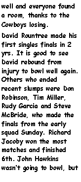 Text Box: well and everyone found a room, thanks to the Cowboys losing.David Rountree made his first singles finals in 2 yrs. It is good to see David rebound from injury to bowl well again. Others who ended recent slumps were Don Robinson, Tim Miller, Rudy Garcia and Steve McBride, who made the finals from the early squad Sunday. Richard Jacoby won the most matches and finished 6th. John Hawkins wasnt going to bowl, but 