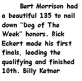 Text Box:       Bert Morrison had a beautiful 135 to nail down Dog of The Week honors. Rick Eckert made his first finals, leading the qualifying and finished 10th. Billy Ketner 