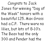 Text Box:     Congrats to Jack Jones for winning Dog of the Week honors with a beautiful 125. Max Gross had a C.P.  There were no lilies, but lots of 8-10s. The Beav had the only 300 and Pender had the 