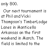 Text Box: only 800.  Our next tournament is at Phil and Vicki Thompsons TimberLodge Lanes in Monticello Arkansas on the first weekend in March. The field is limited to the 