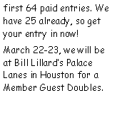 Text Box: first 64 paid entries. We have 25 already, so get your entry in now!March 22-23, we will be at Bill Lillards Palace Lanes in Houston for a Member Guest Doubles.