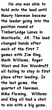 Text Box:     No one was able to hold onto the lead until Maury Newman became the leader going into the position round at TimberLodge Lanes in Monticello, AR. The lead changed hands after each of the first 7 games with Jim King, Mark Williams, Roger West and Ron Woodruff all failing to stay in first place after leading. In the last game, the quartet of Newman, Mike Fleming,  Williams and King all had a shot to win with a big game. 