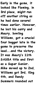 Text Box: Early in the game, it looked like Fleming, in 3rd place, might run off another string as he had done several times earlier. However, he lost his carry and Maury, bowling Williams, got a crucial four bagger late in the game to preserve the lead...and the victory. It was Maurys 11th SASBA title and first as a Super Senior. Mike moved up to 2nd, Williams got 3rd, King 4th, and Randy Summers rounded out 